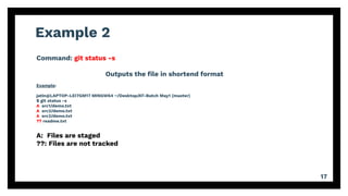 Example 2
17
Command: git status -s
Outputs the ﬁle in shortend format
Example:
jatin@LAPTOP-LEI7GM17 MINGW64 ~/Desktop/AT-Batch May1 (master)
$ git status -s
A src1/demo.txt
A src2/demo.txt
A src3/demo.txt
?? readme.txt
A: Files are staged
??: Files are not tracked
 