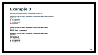 Example 3
18
Example: Stage the new ﬁle using git add readme.txt
jatin@LAPTOP-LEI7GM17 MINGW64 ~/Desktop/AT-Batch May1 (master)
$ git status -s
A src1/demo.txt
A src2/demo.txt
A src3/demo.txt
A readme.txt
jatin@LAPTOP-LEI7GM17 MINGW64 ~/Desktop/AT-Batch May1
(master)
$ echo "jatin" >>readme.txt
jatin@LAPTOP-LEI7GM17 MINGW64 ~/Desktop/AT-Batch May1
(master)
$ git status -s
AM readme.txt
A src1/demo.txt
A src2/demo.txt
A src3/demo.txt
 