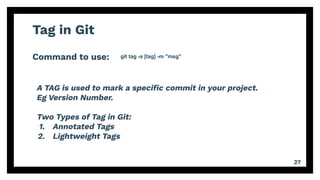 Tag in Git
Command to use:
27
git tag -a [tag] -m "msg"
A TAG is used to mark a speciﬁc commit in your project.
Eg Version Number.
Two Types of Tag in Git:
1. Annotated Tags
2. Lightweight Tags
 