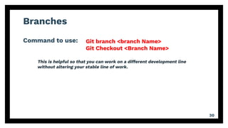 Branches
Command to use:
30
Git branch <branch Name>
Git Checkout <Branch Name>
This is helpful so that you can work on a different development line
without altering your stable line of work.
 