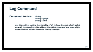 Log Command
Command to use:
37
Git log
Git log --graph
Git log --stat
use the built-in logging functionality of git to keep track of what's going
on with the repository. We will use the git log command and some of its
more common options to format the log's output.
 