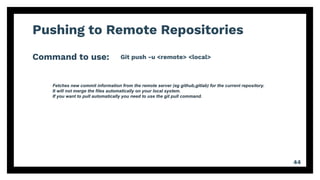 Pushing to Remote Repositories
Command to use:
44
Git push -u <remote> <local>
Fetches new commit information from the remote server (eg github,gitlab) for the current repository.
It will not merge the files automatically on your local system.
If you want to pull automatically you need to use the git pull command.
 