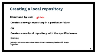 Creating a local repository
Command to use:
8
git init
Example:
jatin@LAPTOP-LEI7GM17 MINGW64 ~/Desktop/AT-Batch May1
$ git init
Creates a new git repository in a particular folder.
OR
Creates a new local repository with the speciﬁed name
 