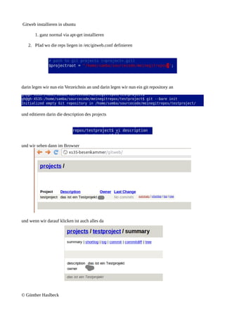 Gitweb installieren in ubuntu

       1. ganz normal via apt-get installieren

   2. Pfad wo die reps liegen in /etc/gitweb.conf definieren




darin legen wir nun ein Verzeichnis an und darin legen wir nun ein git repository an




und editieren darin die description des projects




und wir sehen dann im Browser




und wenn wir darauf klicken ist auch alles da




© Günther Haslbeck
 
