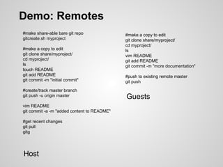 Demo: Remotes
#make share-able bare git repo
gitcreate.sh myproject
#make a copy to edit
git clone share/myproject/
cd myproject/
ls
touch README
git add README
git commit -m "initial commit"
#create/track master branch
git push -u origin master
vim README
git commit -a -m "added content to README"
#get recent changes
git pull
gitg
#make a copy to edit
git clone share/myproject/
cd myproject/
ls
vim README
git add README
git commit -m "more documentation"
#push to existing remote master
git push
Host
Guests
 