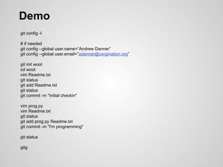 Demo
git config -l
# if needed
git config --global user.name=”Andrew Danner”
git config --global user.email=”adanner@corgination.org”
git init woot
cd woot
vim Readme.txt
git status
git add Readme.txt
git status
git commit -m "initial checkin"
vim prog.py
vim Readme.txt
git status
git add prog.py Readme.txt
git commit -m "I'm programming"
git status
gitg
 