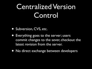 Centralized Version
        Control
• Subversion, CVS, etc.
• Everything goes to the server; users
  commit changes to the sever, checkout the
  latest revision from the server.
• No direct exchange between developers
 