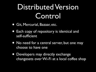 Distributed Version
         Control
• Git, Mercurial, Bazaar, etc.
• Each copy of repository is identical and
  self-sufﬁcient
• No need for a central server, but one may
  choose to have one
• Developers may directly exchange
  changesets over Wi-Fi at a local coffee shop
 