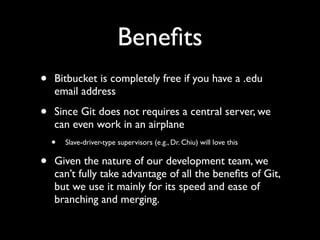 Beneﬁts
•   Bitbucket is completely free if you have a .edu
    email address

•   Since Git does not requires a central server, we
    can even work in an airplane
    •   Slave-driver-type supervisors (e.g., Dr. Chiu) will love this


•   Given the nature of our development team, we
    can’t fully take advantage of all the beneﬁts of Git,
    but we use it mainly for its speed and ease of
    branching and merging.
 