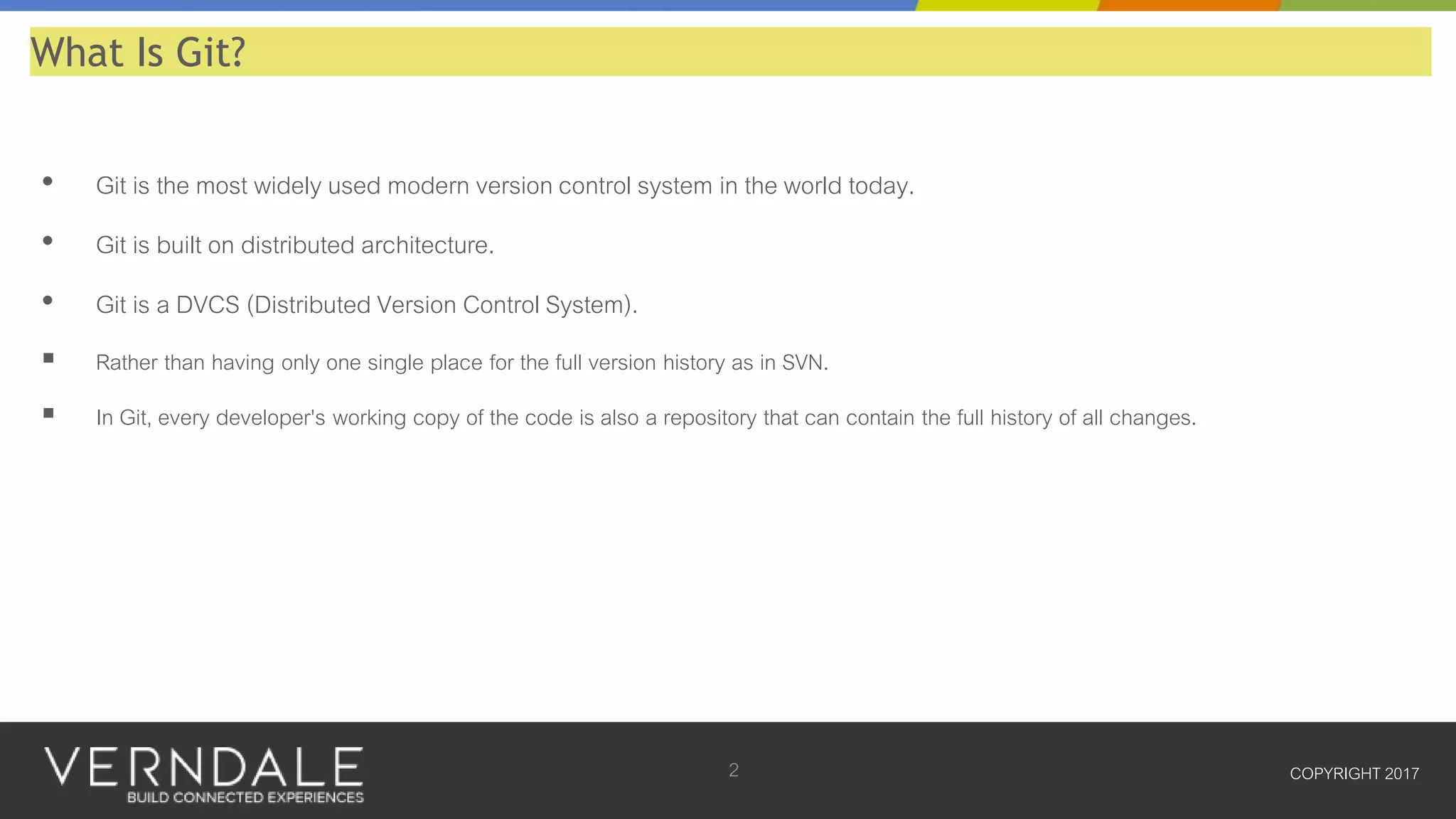 • Git is the most widely used modern version control system in the world today.
• Git is built on distributed architecture.
• Git is a DVCS (Distributed Version Control System).
 Rather than having only one single place for the full version history as in SVN.
 In Git, every developer's working copy of the code is also a repository that can contain the full history of all changes.
COPYRIGHT 20172
What Is Git?
 