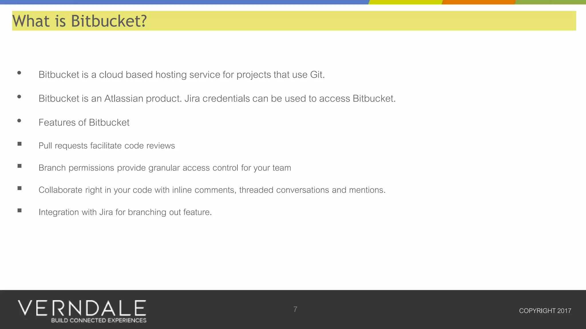 • Bitbucket is a cloud based hosting service for projects that use Git.
• Bitbucket is an Atlassian product. Jira credentials can be used to access Bitbucket.
• Features of Bitbucket
 Pull requests facilitate code reviews
 Branch permissions provide granular access control for your team
 Collaborate right in your code with inline comments, threaded conversations and mentions.
 Integration with Jira for branching out feature.
COPYRIGHT 20177
What is Bitbucket?
 