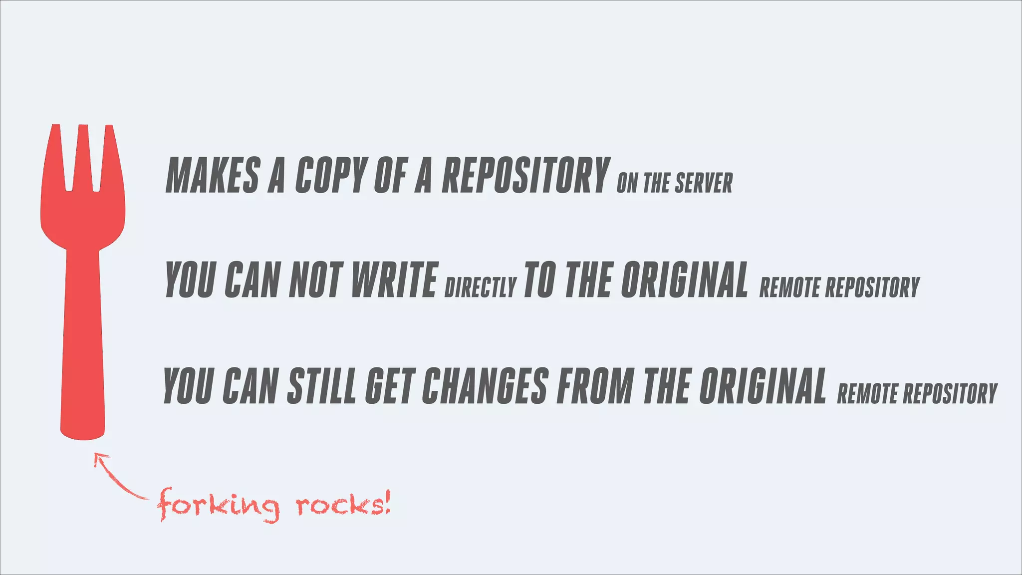MAKES A COPY OF A REPOSITORY ON THE SERVER
YOU CAN NOT WRITE DIRECTLY TO THE ORIGINAL REMOTE REPOSITORY
YOU CAN STILL GET CHANGES FROM THE ORIGINAL REMOTE REPOSITORY
forking rocks!

 