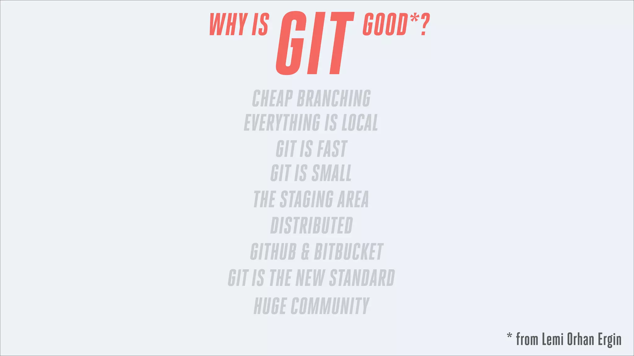 WHY IS

GIT

GOOD*?

CHEAP BRANCHING
EVERYTHING IS LOCAL
GIT IS FAST
GIT IS SMALL
THE STAGING AREA
DISTRIBUTED
GITHUB & BITBUCKET
GIT IS THE NEW STANDARD
HUGE COMMUNITY
* from Lemi Orhan Ergin

 