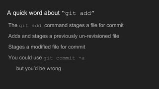A quick word about “git add”
● The git add command stages a file for commit
● Adds and stages a previously un-revisioned file
● Stages a modified file for commit
● You could use git commit -a
○ but you’d be wrong
 