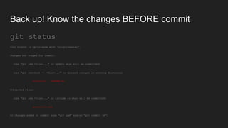 Back up! Know the changes BEFORE commit
git status
Your branch is up-to-date with 'origin/master'.
Changes not staged for commit:
(use "git add <file>..." to update what will be committed)
(use "git checkout -- <file>..." to discard changes in working directory)
modified: README.md
Untracked files:
(use "git add <file>..." to include in what will be committed)
atextfile.txt
no changes added to commit (use "git add" and/or "git commit -a")
 