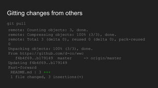 Gitting changes from others
git pull
remote: Counting objects: 3, done.
remote: Compressing objects: 100% (3/3), done.
remote: Total 3 (delta 0), reused 0 (delta 0),
pack-reused 0
Unpacking objects: 100% (3/3), done.
From https://github.com/d-co/wwc
f4b4f69..b179149 master -> origin/master
Updating f4b4f69..b179149
Fast-forward
README.md | 3 +++
1 file changed, 3 insertions(+)
 