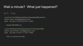 Wait a minute? What just happened?
git log
commit b17914988de7bc892faea78aea86e2889c53b419
Author: Dana <email@address.com>
Date: Sun Mar 19 23:22:55 2017 -0600
Update README.md
commit f4b4f69c4045438e0dc8ca5e1610d1fe4cd758f9
Author: Dana White <email@address.com>
Date: Sun Mar 19 23:21:17 2017 -0600
This is a commit and hello
 