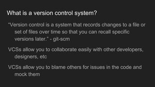What is a version control system?
● “Version control is a system that records changes to a file
or set of files over time so that you can recall specific
versions later.” - git-scm
● VCSs allow you to collaborate easily with other
developers, designers, etc
● VCSs allow you to blame others for issues in the code and
mock them
 