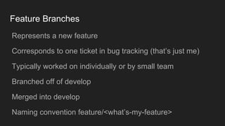 Feature Branches
● Represents a new feature
● Corresponds to one ticket in bug tracking (that’s just me)
● Typically worked on individually or by small team
● Branched off of develop
● Merged into develop
● Naming convention feature/<what’s-my-feature>
 