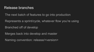 Release branches
● The next batch of features to go into production
● Represents a sprint/cycle, whatever flow you’re using
● Branched off of develop
● Merges back into develop and master
● Naming convention: release/<version>
 