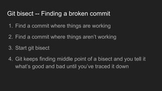 Git bisect -- Finding a broken commit
1. Find a commit where things are working
2. Find a commit where things aren’t working
3. Start git bisect
4. Git keeps finding middle point of a bisect and you tell it
what’s good and bad until you’ve traced it down
 