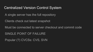 Centralized Version Control System
● A single server has the full repository
● Clients check out latest snapshot
● Must be connected to server checkout and commit code
● SINGLE POINT OF FAILURE
● Popular (?) CVCSs: CVS, SVN
 