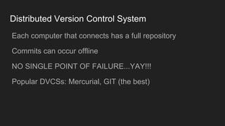 Distributed Version Control System
● Each computer that connects has a full repository
● Commits can occur offline
● NO SINGLE POINT OF FAILURE...YAY!!!
● Popular DVCSs: Mercurial, GIT (the best)
 