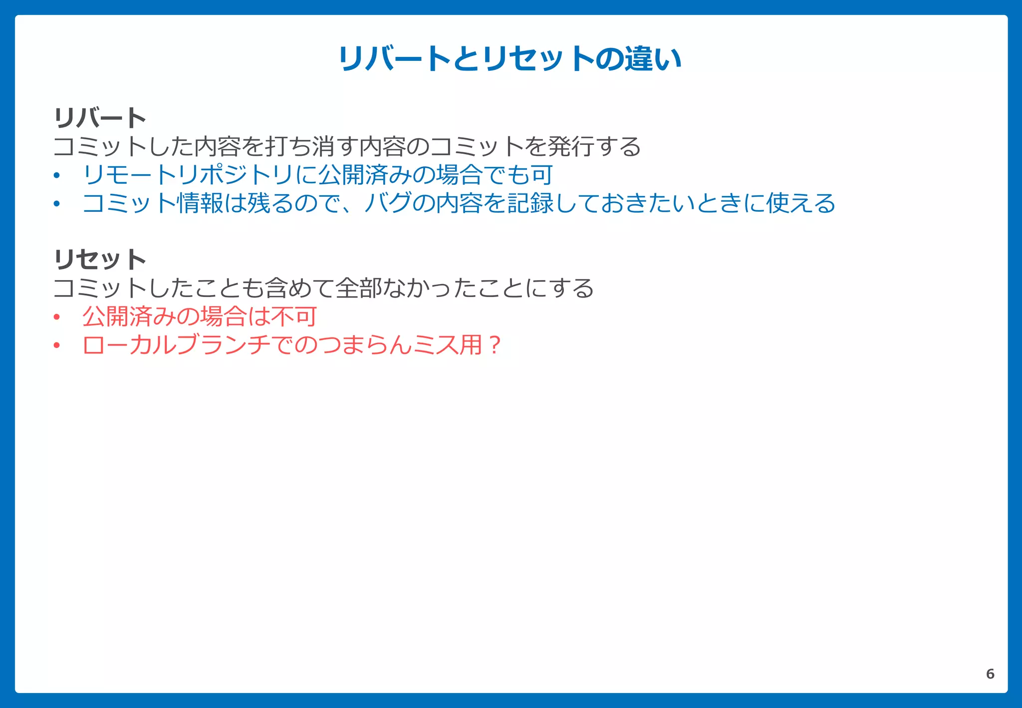 リバートとリセットの違い
6
リバート
コミットした内容を打ち消す内容のコミットを発行する
• リモートリポジトリに公開済みの場合でも可
• コミット情報は残るので、バグの内容を記録しておきたいときに使える
リセット
コミットしたことも含めて全部なかったことにする
• 公開済みの場合は不可
• ローカルブランチでのつまらんミス用？
 