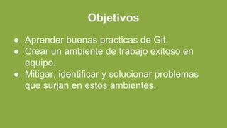 Objetivos
● Aprender buenas practicas de Git.
● Crear un ambiente de trabajo exitoso en
equipo.
● Mitigar, identificar y solucionar problemas
que surjan en estos ambientes.
 
