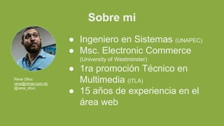 Sobre mi
● Ingeniero en Sistemas (UNAPEC)
● Msc. Electronic Commerce
(University of Westminster)
● 1ra promoción Técnico en
Multimedia (ITLA)
● 15 años de experiencia en el
área web
René Olivo
rene@minet.com.do
@rene_olivo
 