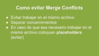 Como evitar Merge Conflicts
● Evitar trabajar en el mismo archivo
● Separar concernimientos
● En caso de que sea necesario trabajar en el
mismo archivo coloquen placeholders
(evitar)
 