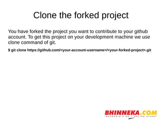 Clone the forked project
You have forked the project you want to contribute to your github
account. To get this project on your development machine we use
clone command of git.
$ git clone https://github.com/<your-account-username>/<your-forked-project>.git
 