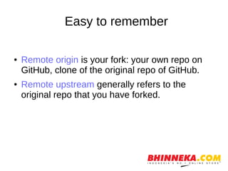 Easy to remember
● Remote origin is your fork: your own repo on
GitHub, clone of the original repo of GitHub.
● Remote upstream generally refers to the
original repo that you have forked.
 
