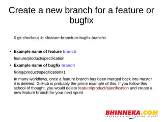 Create a new branch for a feature or
bugfix
$ git checkout -b <feature-branch-or-bugfix-branch>
● Example name of feature branch
feature/product/specification
● Example name of bugfix branch
fixing/product/specification#1
In many workflows, once a feature branch has been merged back into master
it is deleted. GitHub is probably the prime example of this. If you follow this
school of thought, you would delete feature/product/specification and create a
new feature branch for your next sprint
 