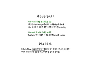 꽤 신선한 컬쳐쇼크
Github Flow CI/CD 환경이 구축되어있어야 한다는 전제가 있어야함
여러개 feature가 같은날 배포해야하는 경우가 생기면?
Pull Request를 범용적으로 사용
완성된 기능만 merge전에 PR로 리뷰하는게 아니라
그냥 궁금한거 있으면 중간에 PR 날려서 Discussion
Master로 꼭 배포 안해도 되네?
Feature 먼저 배포후 이상없으면 Master로 merge
좋아요 좋은데..
 
