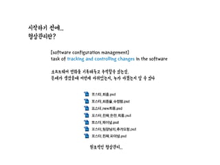 시작하기 전에..
형상관리란?
[software configuration management]
task of tracking and controlling changes in the software
소프트웨어 변화를 기록해두고 추적할수 있는것.
문제가 생겼을때 어떤게 바뀌었는지, 누가 바꿨는지 알 수 있다
원초적인 형상관리..
 