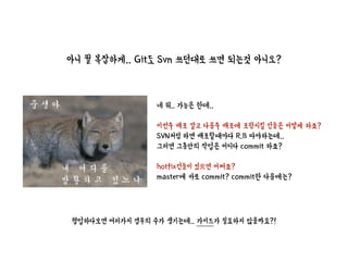 아니 뭘 복잡하게.. Git도 Svn 쓰던대로 쓰면 되는것 아니오?
네 뭐.. 가능은 한데..
이번주 배포 말고 다음주 배포에 포함시킬 건들은 어떻게 하죠?
SVN처럼 하면 배포할때마다 R.B 따야하는데..
그러면 그동안의 작업은 어디다 commit 하죠?
hotfix건들이 있으면 어쩌죠?
master에 바로 commit? commit한 다음에는?
협업하다보면 여러가지 경우의 수가 생기는데.. 가이드가 필요하지 않을까요?!
 