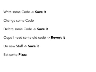 Write some Code -> Save it 
Change some Code 
Delete some Code -> Save it 
Oops I need some old code -> Revert it 
Do new Stuff -> Save it 
Eat some Pizza 
 