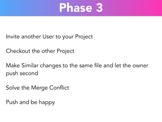 Phase 3 
Invite another User to your Project 
Checkout the other Project 
Make Similar changes to the same file and let the owner 
push second 
Solve the Merge Conflict 
Push and be happy 
 