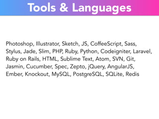Tools & Languages 
Photoshop, Illustrator, Sketch, JS, CoffeeScript, Sass, 
Stylus, Jade, Slim, PHP, Ruby, Python, Codeigniter, Laravel, 
Ruby on Rails, HTML, Sublime Text, Atom, SVN, Git, 
Jasmin, Cucumber, Spec, Zepto, jQuery, AngularJS, 
Ember, Knockout, MySQL, PostgreSQL, SQLite, Redis 
 