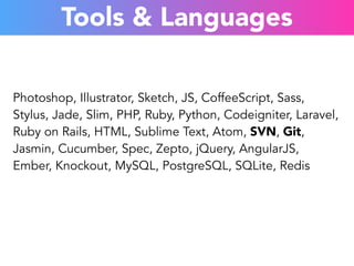 Tools & Languages 
Photoshop, Illustrator, Sketch, JS, CoffeeScript, Sass, 
Stylus, Jade, Slim, PHP, Ruby, Python, Codeigniter, Laravel, 
Ruby on Rails, HTML, Sublime Text, Atom, SVN, Git, 
Jasmin, Cucumber, Spec, Zepto, jQuery, AngularJS, 
Ember, Knockout, MySQL, PostgreSQL, SQLite, Redis 
 