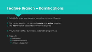 Feature Branch – Ramifications 
 Suitable for larger teams working on multiple concurrent features 
 The central repository contains both master and feature branches 
 The master branch is easier to control and safeguard 
 Very flexible workflow but relies on responsible programmers 
 Supports: 
 pull requests 
 isolated experiments 
 efficient collaboration 
 