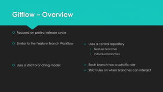 Gitflow – Overview 
 Focused on project release cycle 
 Similar to the Feature Branch Workflow 
 Uses a strict branching model 
 Uses a central repository 
• Feature branches 
• Individual branches 
 Each branch has a specific role 
 Strict rules on when branches can interact 
 