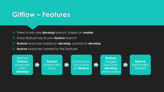 Gitflow – Features 
 There is only one develop branch, based on master 
 Every feature has its own feature branch 
 feature branches based on develop, pushed to develop 
 feature branches named for the features 
Named 
feature 
branched 
from 
develop 
feature 
shared with 
team 
Concurrent 
local work 
on feature 
feature 
merged 
back into 
develop 
when ready 
feature 
(optionally) 
deleted 
 