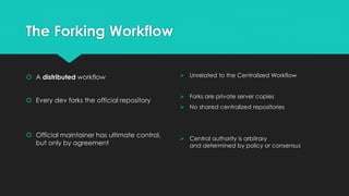 The Forking Workflow 
 A distributed workflow 
 Every dev forks the official repository 
 Official maintainer has ultimate control, 
but only by agreement 
 Unrelated to the Centralized Workflow 
 Forks are private server copies 
 No shared centralized repositories 
 Central authority is arbitrary 
and determined by policy or consensus 
 