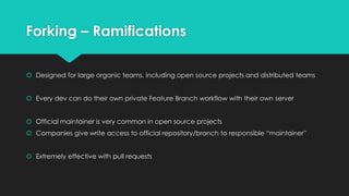 Forking – Ramifications 
 Designed for large organic teams, including open source projects and distributed teams 
 Every dev can do their own private Feature Branch workflow with their own server 
 Official maintainer is very common in open source projects 
 Companies give write access to official repository/branch to responsible “maintainer” 
 Extremely effective with pull requests 
 