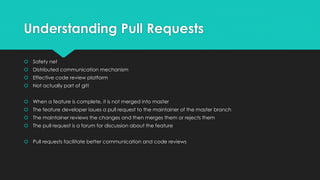Understanding Pull Requests 
 Safety net 
 Distributed communication mechanism 
 Effective code review platform 
 Not actually part of git! 
 When a feature is complete, it is not merged into master 
 The feature developer issues a pull request to the maintainer of the master branch 
 The maintainer reviews the changes and then merges them or rejects them 
 The pull request is a forum for discussion about the feature 
 Pull requests facilitate better communication and code reviews 
 