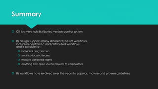 Summary 
 Git is a very rich distributed version control system 
 Its design supports many different types of workflows, 
including centralized and distributed workflows 
and is suitable for: 
 individual programmers 
 small co-located teams 
 massive distributed teams 
 anything from open source projects to corporations 
 Its workflows have evolved over the years to popular, mature and proven guidelines 
 
