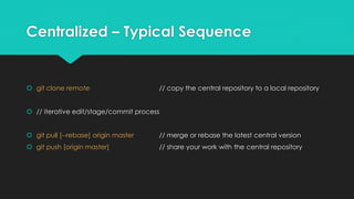 Centralized – Typical Sequence 
 git clone remote // copy the central repository to a local repository 
 // iterative edit/stage/commit process 
 git pull [--rebase] origin master // merge or rebase the latest central version 
 git push [origin master] // share your work with the central repository 
 