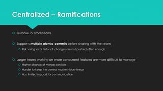 Centralized – Ramifications 
 Suitable for small teams 
 Supports multiple atomic commits before sharing with the team 
 Risk losing local history if changes are not pushed often enough 
 Larger teams working on more concurrent features are more difficult to manage 
 Higher chance of merge conflicts 
 Harder to keep the central master history linear 
 Has limited support for communication 
 
